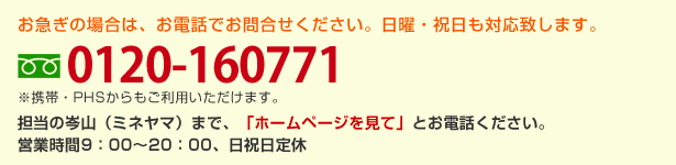 お急ぎの場合は、お電話でお問合せください。（画像）0120-160771 ※携帯・PHSからもご利用いただけます。担当の岑山（ミネヤマ）まで、「ホームページを見て」とお電話ください。s営業時間9：00～18：00、日祝日定休